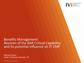 © Innovation Value Institute 2013
Benefits Management:
Revision of the BAR Critical Capability
and its potential influence on IT-CMF
Michael Porter
Head of Advisory Services, IVI
 