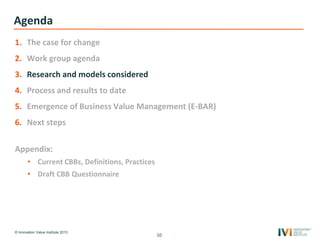 © Innovation Value Institute 2013
Agenda
1. The case for change
2. Work group agenda
3. Research and models considered
4. Process and results to date
5. Emergence of Business Value Management (E-BAR)
6. Next steps
Appendix:
• Current CBBs, Definitions, Practices
• Draft CBB Questionnaire
10
 