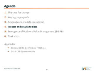 © Innovation Value Institute 2013
Agenda
1. The case for change
2. Work group agenda
3. Research and models considered
4. Process and results to date
5. Emergence of Business Value Management (E-BAR)
6. Next steps
Appendix:
• Current CBBs, Definitions, Practices
• Draft CBB Questionnaire
15
 