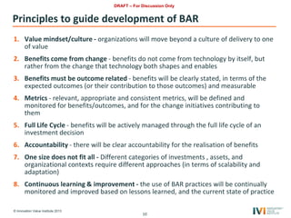 © Innovation Value Institute 2013
Principles to guide development of BAR
1. Value mindset/culture - organizations will move beyond a culture of delivery to one
of value
2. Benefits come from change - benefits do not come from technology by itself, but
rather from the change that technology both shapes and enables
3. Benefits must be outcome related - benefits will be clearly stated, in terms of the
expected outcomes (or their contribution to those outcomes) and measurable
4. Metrics - relevant, appropriate and consistent metrics, will be defined and
monitored for benefits/outcomes, and for the change initiatives contributing to
them
5. Full Life Cycle - benefits will be actively managed through the full life cycle of an
investment decision
6. Accountability - there will be clear accountability for the realisation of benefits
7. One size does not fit all - Different categories of investments , assets, and
organizational contexts require different approaches (in terms of scalability and
adaptation)
8. Continuous learning & improvement - the use of BAR practices will be continually
monitored and improved based on lessons learned, and the current state of practice
10
DRAFT – For Discussion Only
 