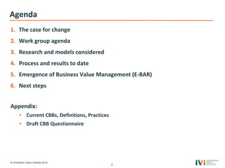 © Innovation Value Institute 2013
Agenda
1. The case for change
2. Work group agenda
3. Research and models considered
4. Process and results to date
5. Emergence of Business Value Management (E-BAR)
6. Next steps
Appendix:
• Current CBBs, Definitions, Practices
• Draft CBB Questionnaire
2
 