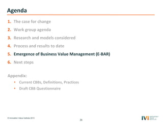 © Innovation Value Institute 2013
Agenda
1. The case for change
2. Work group agenda
3. Research and models considered
4. Process and results to date
5. Emergence of Business Value Management (E-BAR)
6. Next steps
Appendix:
• Current CBBs, Definitions, Practices
• Draft CBB Questionnaire
26
 