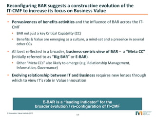 © Innovation Value Institute 2013
Reconfiguring BAR suggests a constructive evolution of the
IT-CMF to increase its focus on Business Value
• Pervasiveness of benefits activities and the influence of BAR across the IT-
CMF
• BAR not just a key Critical Capability (CC)
• Benefits & Value are emerging as a culture, a mind-set and a presence in several
other CCs
• All best reflected in a broader, business-centric view of BAR – a “Meta CC”
(initially referred to as “Big BAR” or E-BAR)
• Other “Meta CCs” also likely to emerge (e.g. Relationship Management,
Information, Governance)
• Evolving relationship between IT and Business requires new lenses through
which to view IT’s role in Value Innovation
17
E-BAR is a “leading indicator” for the
broader evolution / re-configuration of IT-CMF
 