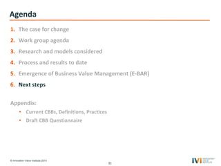 © Innovation Value Institute 2013
Agenda
1. The case for change
2. Work group agenda
3. Research and models considered
4. Process and results to date
5. Emergence of Business Value Management (E-BAR)
6. Next steps
Appendix:
• Current CBBs, Definitions, Practices
• Draft CBB Questionnaire
31
 