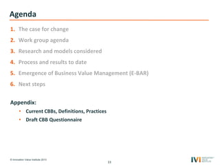 © Innovation Value Institute 2013
Agenda
1. The case for change
2. Work group agenda
3. Research and models considered
4. Process and results to date
5. Emergence of Business Value Management (E-BAR)
6. Next steps
Appendix:
• Current CBBs, Definitions, Practices
• Draft CBB Questionnaire
33
 