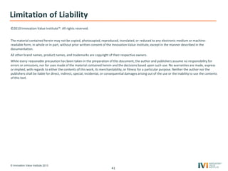 © Innovation Value Institute 2013
Limitation of Liability
©2013 Innovation Value Institute™. All rights reserved.
The material contained herein may not be copied, photocopied, reproduced, translated, or reduced to any electronic medium or machine-
readable form, in whole or in part, without prior written consent of the Innovation Value Institute, except in the manner described in the
documentation.
All other brand names, product names, and trademarks are copyright of their respective owners.
While every reasonable precaution has been taken in the preparation of this document, the author and publishers assume no responsibility for
errors or omissions, nor for uses made of the material contained herein and the decisions based upon such use. No warranties are made, express
or implied, with regards to either the contents of this work, its merchantability, or fitness for a particular purpose. Neither the author nor the
publishers shall be liable for direct, indirect, special, incidental, or consequential damages arising out of the use or the inability to use the contents
of this text.
41
 