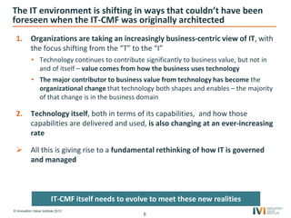 © Innovation Value Institute 2013
The IT environment is shifting in ways that couldn’t have been
foreseen when the IT-CMF was originally architected
1. Organizations are taking an increasingly business-centric view of IT, with
the focus shifting from the “T” to the “I”
• Technology continues to contribute significantly to business value, but not in
and of itself – value comes from how the business uses technology
• The major contributor to business value from technology has become the
organizational change that technology both shapes and enables – the majority
of that change is in the business domain
2. Technology itself, both in terms of its capabilities, and how those
capabilities are delivered and used, is also changing at an ever-increasing
rate
 All this is giving rise to a fundamental rethinking of how IT is governed
and managed
6
IT-CMF itself needs to evolve to meet these new realities
 