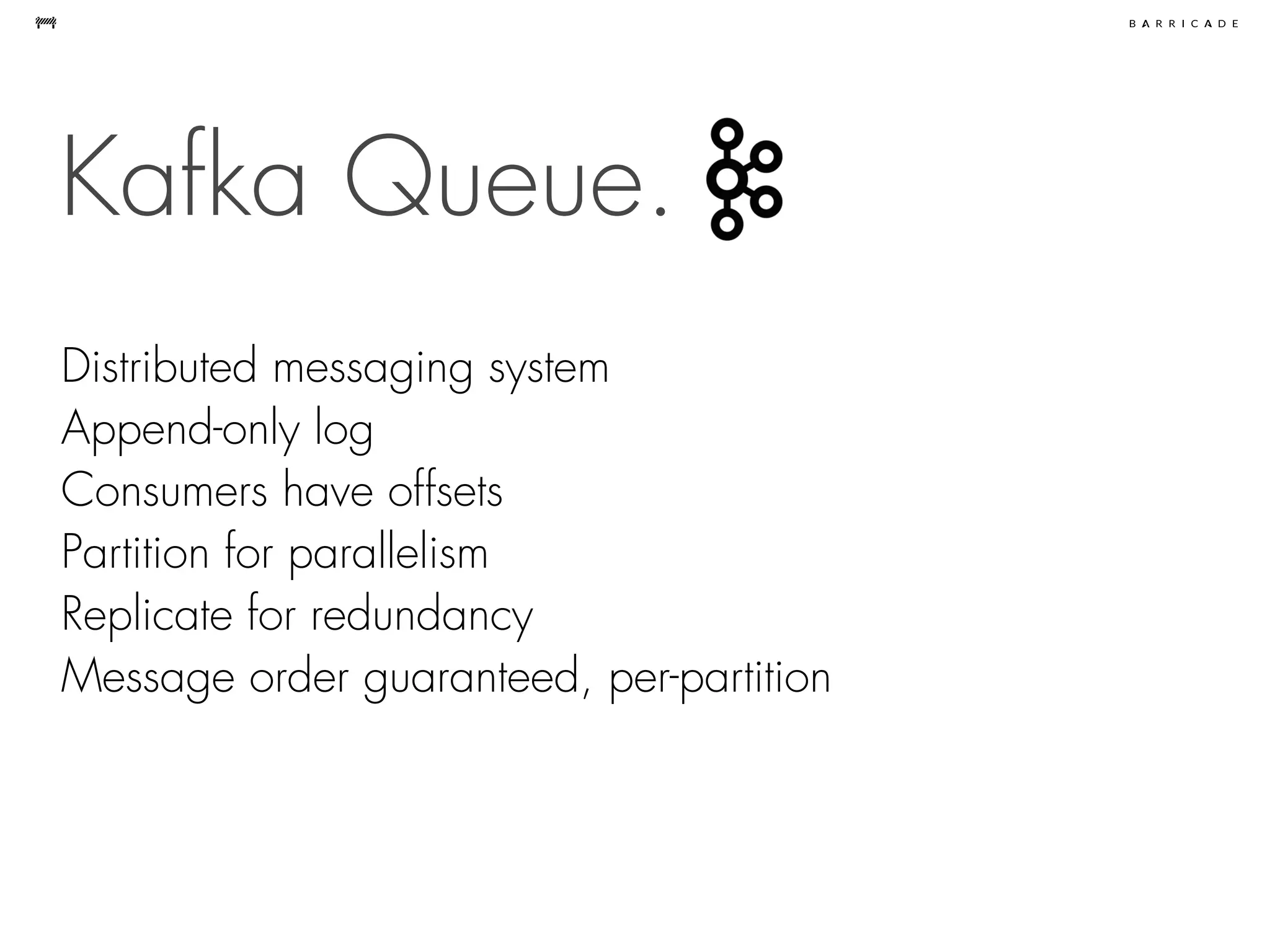 Kafka Queue.
Distributed messaging system
Append-only log
Consumers have offsets
Partition for parallelism
Replicate for redundancy
Message order guaranteed, per-partition
