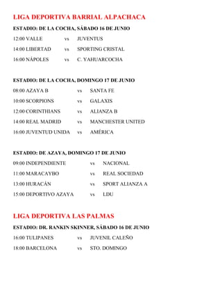 LIGA DEPORTIVA BARRIAL ALPACHACA
ESTADIO: DE LA COCHA, SÁBADO 16 DE JUNIO

12:00 VALLE         vs   JUVENTUS

14:00 LIBERTAD      vs   SPORTING CRISTAL

16:00 NÁPOLES       vs   C. YAHUARCOCHA



ESTADIO: DE LA COCHA, DOMINGO 17 DE JUNIO

08:00 AZAYA B            vs   SANTA FE

10:00 SCORPIONS          vs   GALAXIS

12:00 CORINTHIANS        vs   ALIANZA B

14:00 REAL MADRID        vs   MANCHESTER UNITED

16:00 JUVENTUD UNIDA     vs   AMÉRICA



ESTADIO: DE AZAYA, DOMINGO 17 DE JUNIO

09:00 INDEPENDIENTE           vs    NACIONAL

11:00 MARACAYBO               vs    REAL SOCIEDAD

13:00 HURACÁN                 vs    SPORT ALIANZA A

15:00 DEPORTIVO AZAYA         vs    LDU



LIGA DEPORTIVA LAS PALMAS
ESTADIO: DR. RANKIN SKINNER, SÁBADO 16 DE JUNIO

16:00 TULIPANES          vs   JUVENIL CALEÑO

18:00 BARCELONA          vs   STO. DOMINGO
 