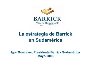La estrategia de Barrick
en Sudamérica
Igor Gonzales, Presidente Barrick Sudamérica
Mayo 2006
 