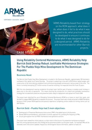 “ARMS Reliability based their strategy
                                                                on the RCM approach, what does it
                                                             do, when does it fail to do what it was
                                                            designed to do, what practices should
                                                               be developed to ensure it continues
                                                               to do what it was designed to do for
                                                              a designed period. ARMS Reliability
                                                              are recommended for other Barrick
                                                                                          projects.”
CASE STUDY

Using Reliability Centered Maintenance, ARMS Reliability Help
Barrick Gold Develop Robust Justifiable Maintenance Strategies
For The Pueblo Viejo Mine Development In The Dominican
Republic
Business Need
The Barrick Gold Pueblo Viejo Mine Development is located in the Dominican Republic, approximately 100 kilometers
northwest of the capital city of Santo Domingo. The project is advancing in line with its $3.0 billion capital budget, with
construction of the mine nearing completion and commissioning already commenced in various areas of the mine. The
mine is currently forecasting 23.7 million ounces of reserves resulting in an expected mine life of over 25 years.

With the mine development nearing completion the project team had the goal of having a complete asset strategy in
place prior to the start of operations. This meant ensuring the introduction of a robust and justifiable maintenance
strategy that included both predictive and preventive tasks ready for deployment and upload into Oracle EAM.

The project team identified the use of Reliability Centered Maintenance (RCM) as a means to reach their goals, and
decided to engage ARMS Reliability to expedite the process. The project team was initially attracted to ARMS Reliability
because of their proven RCM expertise and previous experience completing similar studies for mining clients such as
BHP Billiton.


Barrick Gold – Pueblo Viejo had 3 main objectives:
•	 Development	of	Preventive	Maintenance	Instructions	(PMI)’s	that	added	value	to	the	business	
•	 Review	OEM	recommendations,	and	provide	a	scientific	approach	for	justifying	the	frequency	of	PMs	
•	 Ensure	participation	from	all	PVDC	maintenance	and	operations	sections

The project team viewed this initial study as a curtain raiser to the future of its preventive maintenance program.
Over the coming operational years the strategy will be groomed to better suit the plant needs. For example PMs will be
amended,	work	instructions	updated,	frequencies	refined	against	failure	information,	addition	of	tasks	etc.			
 