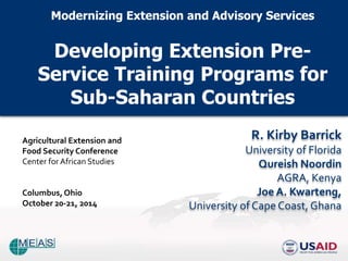Modernizing Extension and Advisory Services 
Developing Extension Pre- 
Service Training Programs for 
Sub-Saharan Countries 
R. Kirby Barrick 
University of Florida 
Qureish Noordin 
AGRA, Kenya 
Joe A. Kwarteng, 
University of Cape Coast, Ghana 
Agricultural Extension and 
Food Security Conference 
Center for African Studies 
Columbus, Ohio 
October 20-21, 2014 
 