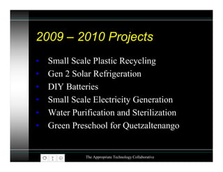 2009 – 2010 Projects
•   Small Scale Plastic Recycling
•   Gen 2 Solar Refrigeration
•   DIY Batteries
•   Small Scale Electricity Generation
•   Water Purification and Sterilization
•   Green Preschool for Quetzaltenango


              The Appropriate Technology Collaborative
 