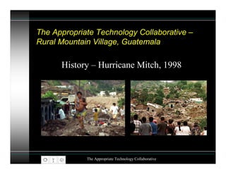 The Appropriate Technology Collaborative –
Rural Mountain Village, Guatemala

      History – Hurricane Mitch, 1998




             The Appropriate Technology Collaborative
 
