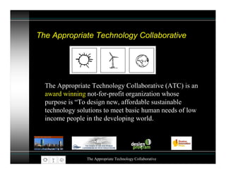 The Appropriate Technology Collaborative




  The Appropriate Technology Collaborative (ATC) is an
  award winning not-for-profit organization whose
  purpose is “To design new, affordable sustainable
  technology solutions to meet basic human needs of low
  income people in the developing world.




                The Appropriate Technology Collaborative
 
