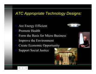 ATC Appropriate Technology Designs:


•   Are Energy Efficient
•   Promote Health
•   Form the Basis for Micro Business
•   Improve the Environment
•   Create Economic Opportunity
•   Support Social Justice
 