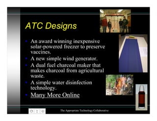 ATC Designs
• An award winning inexpensive
  solar-powered freezer to preserve
  vaccines.
• A new simple wind generator.
• A dual fuel charcoal maker that
  makes charcoal from agricultural
  waste.
• A simple water disinfection
  technology.
• Many More Online

               The Appropriate Technology Collaborative
 