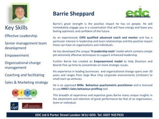Barrie Sheppard
                              Barrie's great strength is the positive impact he has on people. He will
Key Skills                    immediately engage you in a conversation that will have energy and leave you
                              feeling optimistic and confident of the future.
Effective Leadership          As an experienced, CIPD qualified advanced coach and mentor and has a
                              particular interest in leadership and team relationships and the positive impact
Senior management team        these can have on organisations and individuals.
development
                              He has developed the unique ‘4 Leadership tools’ model which contains simple
Empowerment                   yet extremely effective techniques to support enhanced leadership.

                              Further Barrie has created an Empowerment model to help Directors and
Organisational change
                              Boards free up time to concentrate on more strategic issues.
management
                              His experience in leading businesses and organisational change spans over 30
Coaching and facilitating     years and ranges from large Blue Chip corporate environments (Unilever) to
                              small start up ventures.
Sales & Marketing strategy
                              He is an approved MiRo Behaviour psychometric practitioner and is licensed
                              to use MRG’s Sales behaviour profiling tool

                              This breadth of experience and expertise gives Barrie many unique insights in
                              the attainment and retention of great performance be that of an organisation,
                              team or individual.



                   EDC Ltd 6 Porter Street London W1U 6DD. Tel: 0207 9357933
 