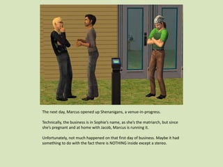 The next day, Marcus opened up Shenanigans, a venue-in-progress.
Technically, the business is in Sophie’s name, as she’s the matriarch, but since
she’s pregnant and at home with Jacob, Marcus is running it.
Unfortunately, not much happened on that first day of business. Maybe it had
something to do with the fact there is NOTHING inside except a stereo.
 