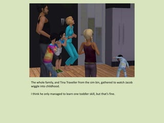 The whole family, and Tina Traveller from the sim bin, gathered to watch Jacob
wiggle into childhood.
I think he only managed to learn one toddler skill, but that’s fine.
 