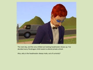 The next day, and the very chilled out looking headmaster shows up. I’ve
decided every Pendragon child needs to attend private school.
Also, why is the headmaster always male, out of curiosity?
 