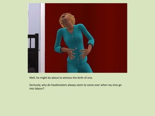 Well, he might be about to witness the birth of one.
Seriously, why do headmasters always seem to come over when my sims go
into labour?
 