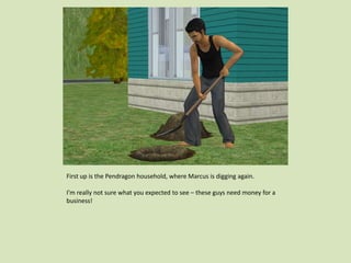 First up is the Pendragon household, where Marcus is digging again.
I’m really not sure what you expected to see – these guys need money for a
business!
 