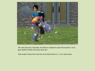 The next day was a Saturday, but Marcus needed to open the business. So to
give Sophie a break, the boys came too.
They make it look a lot more fun to be there than it is – it’s a sales tactic.
 