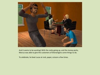 And it seems to be working! With the ranks going up, and the money perks,
Marcus was able to give the customers of Shenanigans some things to do.
To celebrate, he beat Lucas at rock, paper, scissors a few times.
 