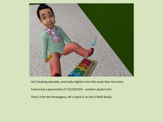 He’s freaking adorable, and looks slightly more like Jacob than the twins.
Francis has a personality of 7/3/10/10/4 – another playful sim!
That’s it for the Pendragons, let’s check in on the O’Neill family.
 