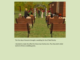 The first day of Autumn brought a wedding for the O’Neill family.
I decided to make the effort for these two Family sims. Plus they both rolled
wants to throw a wedding party.
 