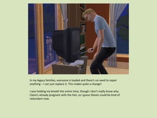 In my legacy families, everyone is loaded and there’s no need to repair
anything – I can just replace it. This makes quite a change!
I was holding my breath the entire time, though I don’t really know why.
Claire’s already pregnant with the heir, so I guess Steven could be kind of
redundant now.
 