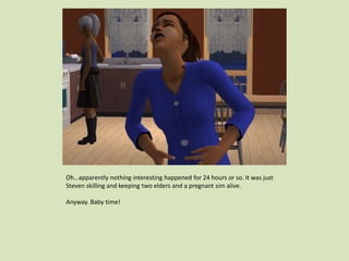 Oh…apparently nothing interesting happened for 24 hours or so. It was just
Steven skilling and keeping two elders and a pregnant sim alive.
Anyway. Baby time!
 