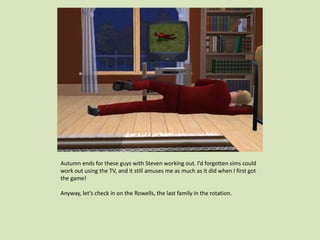 Autumn ends for these guys with Steven working out. I’d forgotten sims could
work out using the TV, and it still amuses me as much as it did when I first got
the game!
Anyway, let’s check in on the Rowells, the last family in the rotation.
 