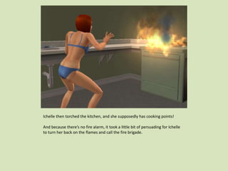 Ichelle then torched the kitchen, and she supposedly has cooking points!
And because there’s no fire alarm, it took a little bit of persuading for Ichelle
to turn her back on the flames and call the fire brigade.
 