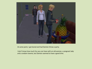 At some point, I got bored and had Damien throw a party.
I don’t know how much fun you can have with an old woman, a pregnant lady
and a random townie, but Damien seemed to have a good time.
 