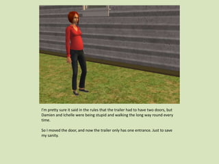 I’m pretty sure it said in the rules that the trailer had to have two doors, but
Damien and Ichelle were being stupid and walking the long way round every
time.
So I moved the door, and now the trailer only has one entrance. Just to save
my sanity.
 