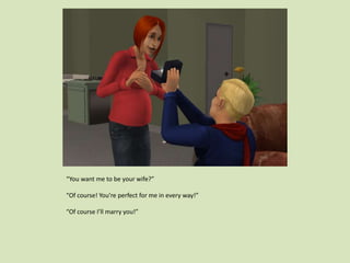 “You want me to be your wife?”
“Of course! You’re perfect for me in every way!”
“Of course I’ll marry you!”
 