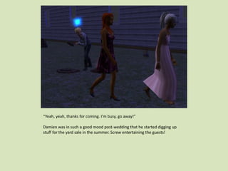 “Yeah, yeah, thanks for coming. I’m busy, go away!”
Damien was in such a good mood post-wedding that he started digging up
stuff for the yard sale in the summer. Screw entertaining the guests!
 