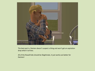 The best part is, Damien doesn’t suspect a thing and won’t get an aspiration
drop when it arrives.
All of the Rowell kids should be illegitimate, it just works out better for
Damien!
 