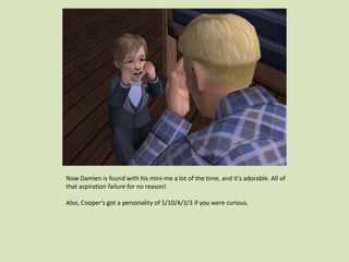 Now Damien is found with his mini-me a lot of the time, and it’s adorable. All of
that aspiration failure for no reason!
Also, Cooper’s got a personality of 5/10/4/3/3 if you were curious.
 