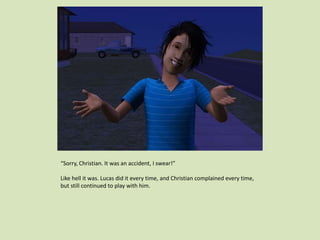 “Sorry, Christian. It was an accident, I swear!”
Like hell it was. Lucas did it every time, and Christian complained every time,
but still continued to play with him.
 