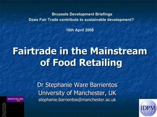   Brussels Development Briefings  Does Fair Trade contribute to sustainable development? 16th April 2008   Fairtrade in the Mainstream  of Food Retailing Dr Stephanie Ware Barrientos University of Manchester, UK [email_address] 