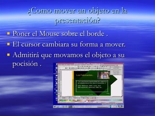 ¿Como mover un objeto en la presentación? Poner el Mouse sobre el borde . El cursor cambiara su forma a mover.  Admitirá que movamos el objeto a su pocisión . 
