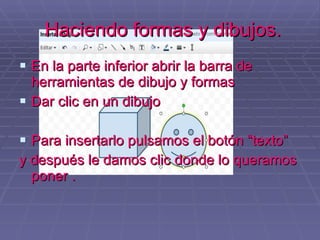Haciendo formas y dibujos. En la parte inferior abrir la barra de herramientas de dibujo y formas Dar clic en un dibujo Para insertarlo pulsamos el botón “texto” y después le damos clic donde lo queramos poner . 
