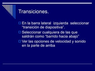 Transiciones.  En la barra lateral  izquierda  seleccionar “transición de diapositiva”. Seleccionar cualquiera de las que saldrán como “barrido hacia abajo” Ver las opciones de velocidad y sonido  en la parte de arriba  