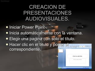 CREACION DE PRESENTACIONES AUDIOVISUALES. Iniciar Power Point . Inicia automáticamente con la ventana. Elegir una pagina con solo el título. Hacer clic en el título y poner el correspondiente. 