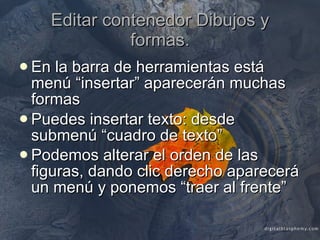 Editar contenedor Dibujos y formas. En la barra de herramientas está menú “insertar” aparecerán muchas formas Puedes insertar texto: desde submenú “cuadro de texto” Podemos alterar el orden de las figuras, dando clic derecho aparecerá un menú y ponemos “traer al frente”   