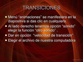 TRANSICIONES Menú “animaciones” se manifestara en la diapositiva si das clic en cualquiera.  Al lado derecho tenemos opción “sonido” elegir la función “otro sonido” . Dar en opción  “velocidad de transición” Elegir el archivo de nuestra computadora  