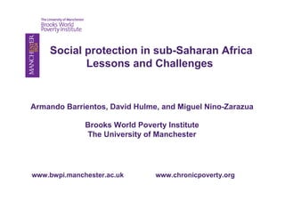 Social protection in sub-Saharan Africa 
Lessons and Challenges 
Armando Barrientos, David Hulme, and Miguel Nino-Zarazua 
Brooks World Poverty Institute 
The University of Manchester 
www.bwpi.manchester.ac.uk www.chronicpoverty.org 
 